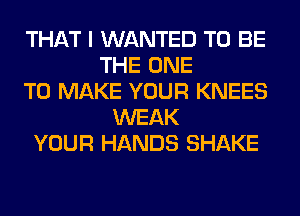 THAT I WANTED TO BE
THE ONE
TO MAKE YOUR KNEES
WEAK
YOUR HANDS SHAKE