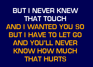 BUT I NEVER KNEW
THAT TOUCH
AND I WANTED YOU SO
BUT I HAVE TO LET GO
AND YOU'LL NEVER
KNOW HOW MUCH
THAT HURTS