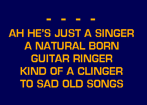 AH HE'S JUST A SINGER
A NATURAL BORN
GUITAR RINGER
KIND OF A CLINGER
T0 SAD OLD SONGS