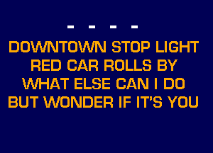 DOWNTOWN STOP LIGHT
RED CAR ROLLS BY
WHAT ELSE CAN I DO
BUT WONDER IF ITS YOU