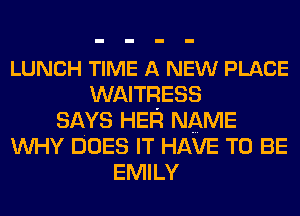 LUNCH TIME A NEW PLACE
WAITRESS
SAYS HER NAME
WHY DOES IT HAVE TO BE
EMILY