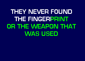 THEY NEVER FOUND
THE FINGERPRINT
OR THE WEAPON THAT
WAS USED