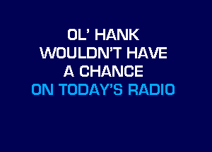 OL' HANK
WOULDN'T HAVE
A CHANCE

ON TODAY'S RADIO