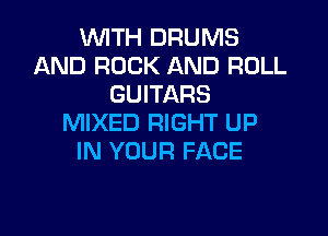 WITH DRUMS
AND ROCK AND ROLL
GUITARS

MIXED RIGHT UP
IN YOUR FACE