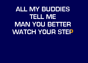 ALL MY BUDDIES
TELL ME
MAN YOU BETTER

WATCH YOUR STEP