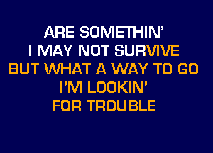 ARE SOMETHIN'

I MAY NOT SURVIVE
BUT WHAT A WAY TO GO
I'M LOOKIN'

FOR TROUBLE