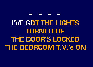 I'VE GOT THE LIGHTS
TURNED UP
THE DOOR'S LOCKED
THE BEDROOM T.V.'s 0N