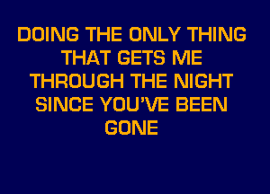 DOING THE ONLY THING
THAT GETS ME
THROUGH THE NIGHT
SINCE YOU'VE BEEN
GONE