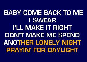 BABY COME BACK TO ME
I SWEAR
I'LL MAKE IT RIGHT
DON'T MAKE ME SPEND
ANOTHER LONELY NIGHT
PRAYIN' FOR DAYLIGHT