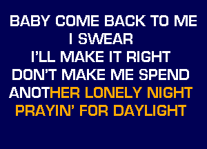 BABY COME BACK TO ME
I SWEAR
I'LL MAKE IT RIGHT
DON'T MAKE ME SPEND
ANOTHER LONELY NIGHT
PRAYIN' FOR DAYLIGHT