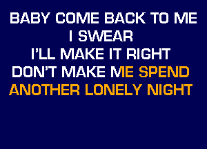 BABY COME BACK TO ME
I SWEAR
I'LL MAKE IT RIGHT
DON'T MAKE ME SPEND
ANOTHER LONELY NIGHT