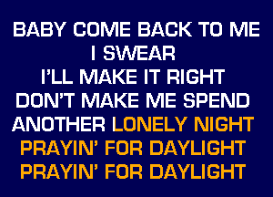 BABY COME BACK TO ME
I SWEAR
I'LL MAKE IT RIGHT
DON'T MAKE ME SPEND
ANOTHER LONELY NIGHT
PRAYIN' FOR DAYLIGHT
PRAYIN' FOR DAYLIGHT