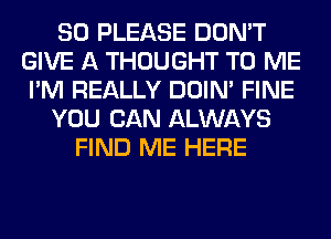 SO PLEASE DON'T
GIVE A THOUGHT TO ME
I'M REALLY DOIN' FINE
YOU CAN ALWAYS
FIND ME HERE