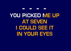 YOU PICKED ME UP
AT SEVEN

I COULD SEE IT
IN YOUR EYES