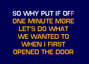 SO WHY PUT IF OFF
ONE MINUTE MORE
LETS DO WHAT
WE WANTED TO
WHEN I FIRST
OPENED THE DOOR