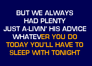 BUT WE ALWAYS
HAD PLENTY
JUST A-LIVIN' HIS ADVICE
WHATEVER YOU DO
TODAY YOU'LL HAVE TO
SLEEP WITH TONIGHT