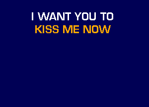 I WANT YOU TO
KISS ME NOW