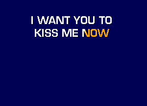 I WANT YOU TO
KISS ME NOW
