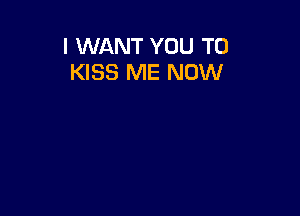 I WANT YOU TO
KISS ME NOW