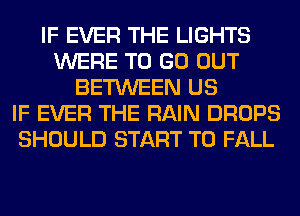 IF EVER THE LIGHTS
WERE TO GO OUT
BETWEEN US
IF EVER THE RAIN DROPS
SHOULD START T0 FALL