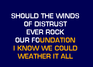 SHOULD THE WINDS
0F DISTRUST
EVER ROCK
OUR FOUNDATION
I KNOW WE COULD
WEATHER IT ALL