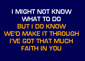 I MIGHT NOT KNOW
WHAT TO DO
BUT I DO KNOW
WE'D MAKE IT THROUGH
I'VE GOT THAT MUCH
FAITH IN YOU