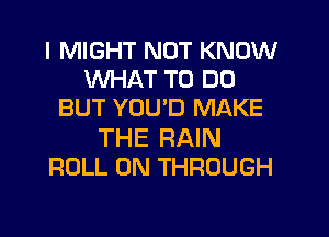 I MIGHT NOT KNOW
WHAT TO DO
BUT YOU'D MAKE
THE RAIN
ROLL 0N THROUGH