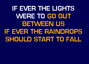 IF EVER THE LIGHTS
WERE TO GO OUT
BETWEEN US
IF EVER THE RAINDROPS
SHOULD START T0 FALL