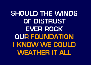 SHOULD THE WINDS
0F DISTRUST
EVER ROCK
OUR FOUNDATION
I KNOW WE COULD
WEATHER IT ALL