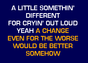 A LITTLE SOMETHIN'
DIFFERENT
FOR CRYIN' OUT LOUD
YEAH A CHANGE
EVEN FOR THE WORSE
WOULD BE BETTER
SOMEHOW