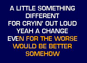 A LITTLE SOMETHING
DIFFERENT
FOR CRYIN' OUT LOUD
YEAH A CHANGE
EVEN FOR THE WORSE
WOULD BE BETTER
SOMEHOW