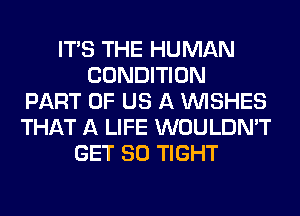 ITS THE HUMAN
CONDITION
PART OF US A WISHES
THAT A LIFE WOULDN'T
GET SO TIGHT