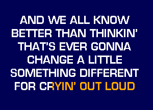 AND WE ALL KNOW
BETTER THAN THINKIM
THAT'S EVER GONNA
CHANGE A LITTLE
SOMETHING DIFFERENT
FOR CRYIN' OUT LOUD