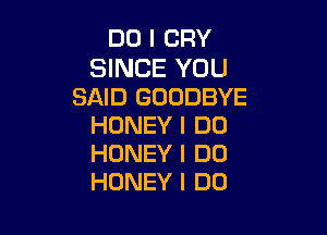 DO I CRY

SINCE YOU
SAID GOODBYE

HONEY I DO
HONEY I DO
HONEY I DO