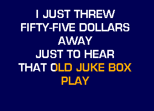 I JUST THREW
FlFTY-FIVE DOLLARS
AWAY
JUST TO HEAR
TH1QT OLD JUKE BOX
PLAY