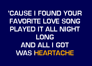 'CAUSE I FOUND YOUR
FAVORITE LOVE SONG
PLAYED IT ALL NIGHT
LONG
AND ALL I GOT
WAS HEARTACHE