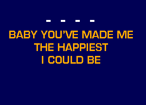 BABY YOU'VE MADE ME
THE HAPPIEST
I COULD BE