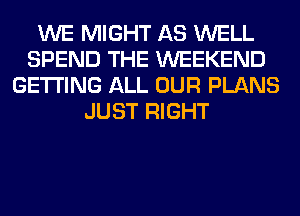 WE MIGHT AS WELL
SPEND THE WEEKEND
GETTING ALL OUR PLANS
JUST RIGHT