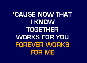 'CAUSE NOW THAT
I KNOW
TOGETHER
WORKS FOR YOU
FOREVER WORKS
FOR ME