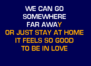 WE CAN GO
SOMEINHERE
FAR AWAY
0R JUST STAY AT HOME
IT FEELS SO GOOD
TO BE IN LOVE