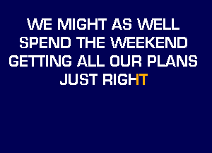 WE MIGHT AS WELL
SPEND THE WEEKEND
GETTING ALL OUR PLANS
JUST RIGHT