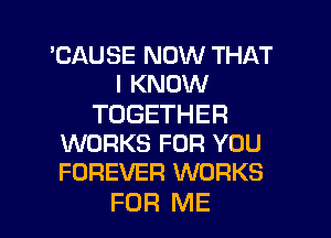 'CAUSE NOW THAT
I KNOW

TOGETHER
WORKS FOR YOU
FOREVER WORKS

FOR ME