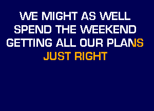 WE MIGHT AS WELL
SPEND THE WEEKEND
GETTING ALL OUR PLANS
JUST RIGHT
