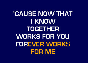 'CAUSE NOW THAT
I KNOW
TOGETHER
WORKS FOR YOU
FOREVER WORKS
FOR ME