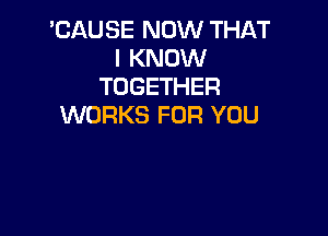 'CAUSE NOW THAT
I KNOW
TOGETHER
WORKS FOR YOU