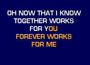 0H NOW THAT I KNOW
TOGETHER WORKS
FOR YOU
FOREVER WORKS
FOR ME