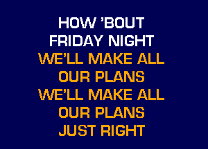 HOW 'BOUT
FRIDAY NIGHT
WE'LL MAKE ALL
OUR PLANS
1W'E'LL MAKE ALL
OUR PLANS

JUST RIGHT l