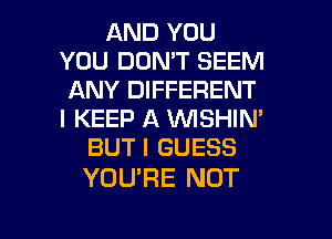 AND YOU
YOU DON'T SEEM
ANY DIFFERENT
l KEEP A VVISHIN'
BUT I GUESS

YOURE NOT