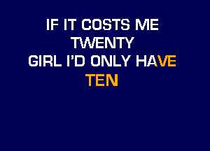 IF IT COSTS ME
TWENTY
GIRL I'D ONLY HAVE

TEN