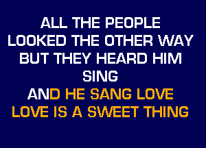 ALL THE PEOPLE
LOOKED THE OTHER WAY
BUT THEY HEARD HIM
SING
AND HE SANG LOVE
LOVE IS A SWEET THING